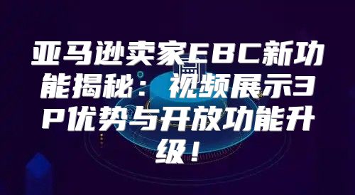亚马逊卖家EBC新功能揭秘：视频展示3P优势与开放功能升级！