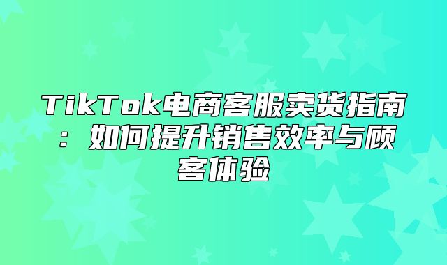 TikTok电商客服卖货指南：如何提升销售效率与顾客体验