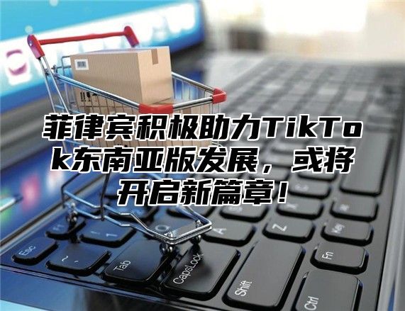 菲律宾积极助力TikTok东南亚版发展，或将开启新篇章！
