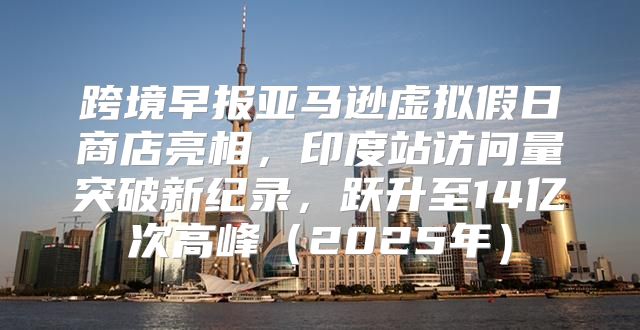 跨境早报亚马逊虚拟假日商店亮相，印度站访问量突破新纪录，跃升至14亿次高峰2025年