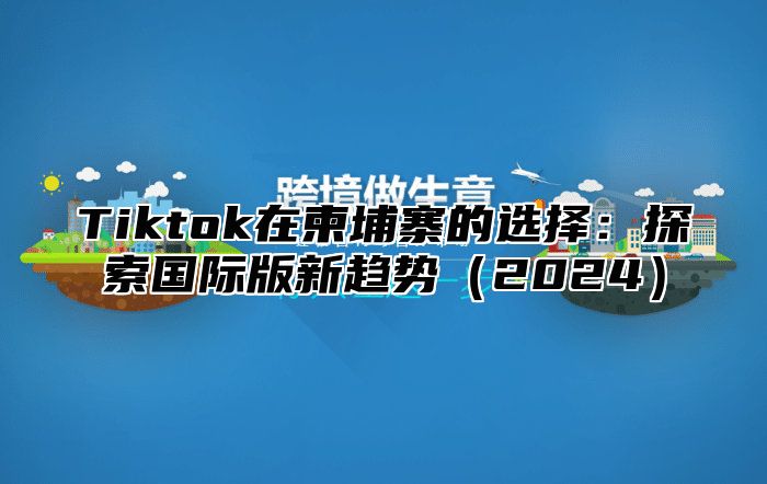 Tiktok在柬埔寨的选择：探索国际版新趋势2025