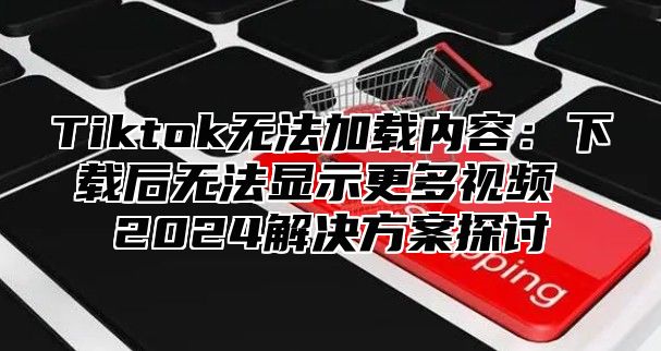Tiktok无法加载内容：下载后无法显示更多视频 2025解决方案探讨