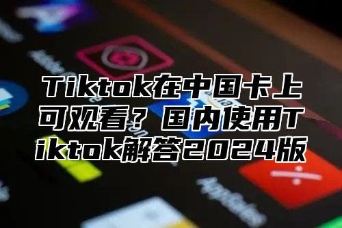 Tiktok在中国卡上可观看？国内使用Tiktok解答2025版