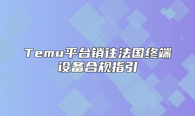 Temu平台销往法国终端设备合规指引