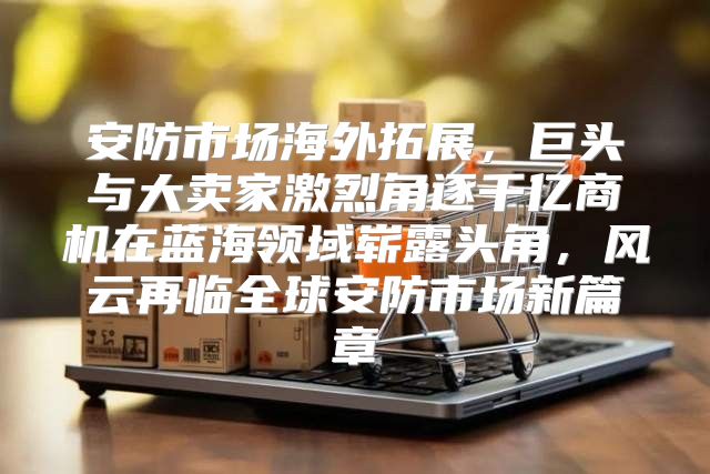 安防市场海外拓展，巨头与大卖家激烈角逐千亿商机在蓝海领域崭露头角，风云再临全球安防市场新篇章