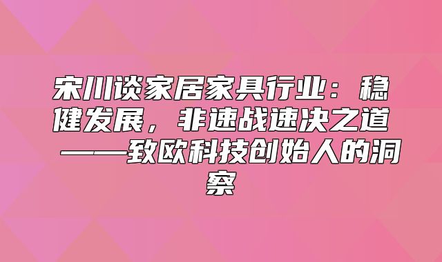 宋川谈家居家具行业：稳健发展，非速战速决之道 ——致欧科技创始人的洞察