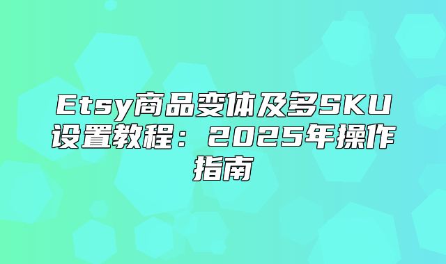Etsy商品变体及多SKU设置教程：2025年操作指南