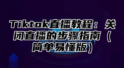 Tiktok直播教程：关闭直播的步骤指南简单易懂版