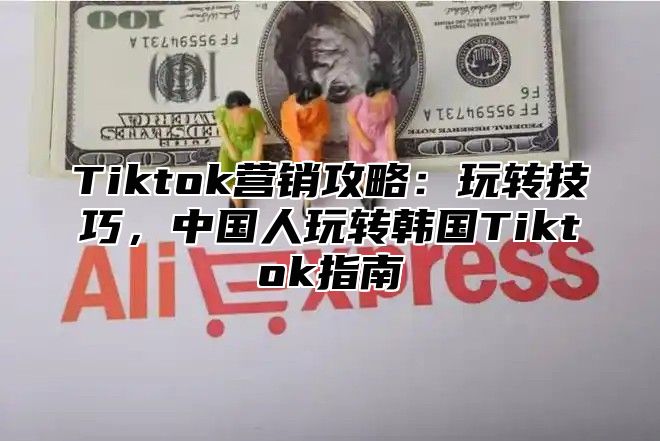 Tiktok营销攻略：玩转技巧，中国人玩转韩国Tiktok指南