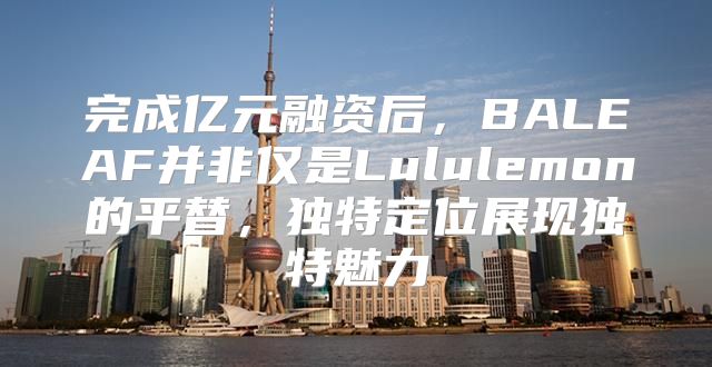 完成亿元融资后，BALEAF并非仅是Lululemon的平替，独特定位展现独特魅力