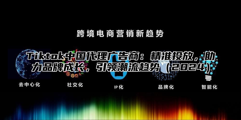 Tiktok中国代理广告商：精准投放，助力品牌成长，引领潮流趋势2025