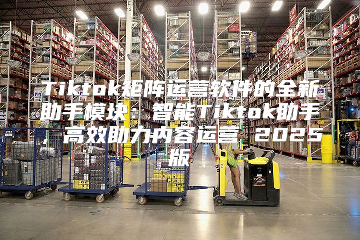 Tiktok矩阵运营软件的全新助手模块：智能Tiktok助手，高效助力内容运营 2025版