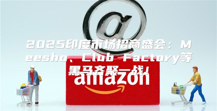 2025印度市场招商盛会：Meesho、Club Factory等黑马齐聚一战！
