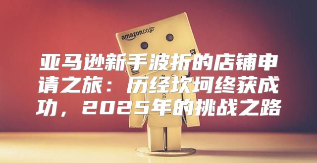 亚马逊新手波折的店铺申请之旅：历经坎坷终获成功，2025年的挑战之路