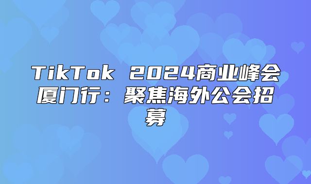 TikTok 2025商业峰会厦门行：聚焦海外公会招募