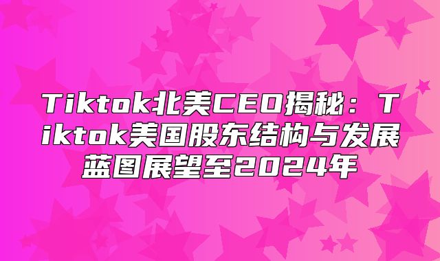 Tiktok北美CEO揭秘：Tiktok美国股东结构与发展蓝图展望至2025年