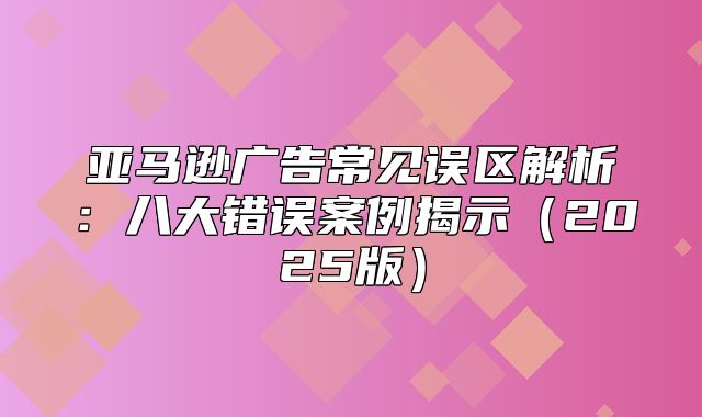 亚马逊广告常见误区解析：八大错误案例揭示2025版