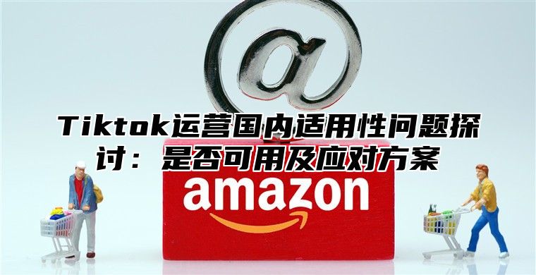Tiktok运营国内适用性问题探讨：是否可用及应对方案