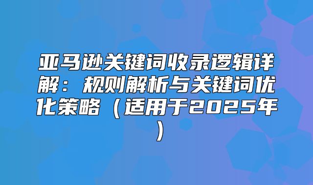亚马逊关键词收录逻辑详解：规则解析与关键词优化策略适用于2025年