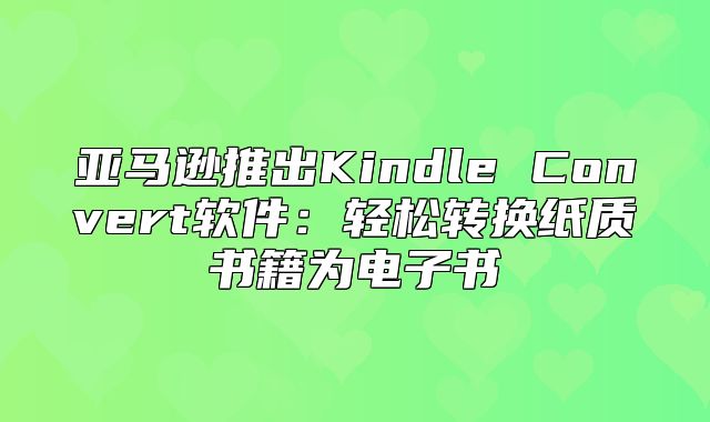 亚马逊推出Kindle Convert软件：轻松转换纸质书籍为电子书
