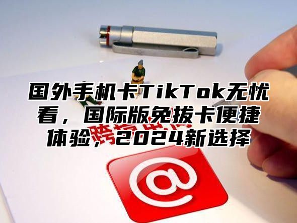 国外手机卡TikTok无忧看，国际版免拔卡便捷体验，2025新选择