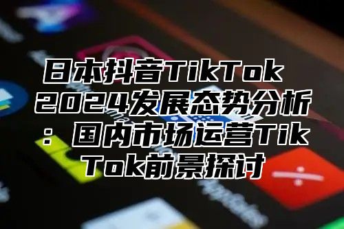 日本抖音TikTok 2025发展态势分析：国内市场运营TikTok前景探讨
