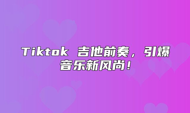 Tiktok 吉他前奏，引爆音乐新风尚！