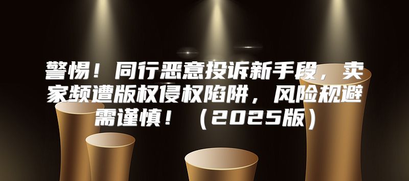 警惕！同行恶意投诉新手段，卖家频遭版权侵权陷阱，风险规避需谨慎！2025版