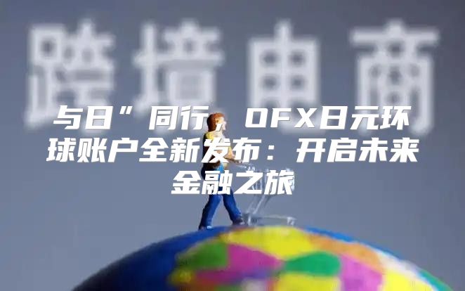 与日”同行，OFX日元环球账户全新发布：开启未来金融之旅