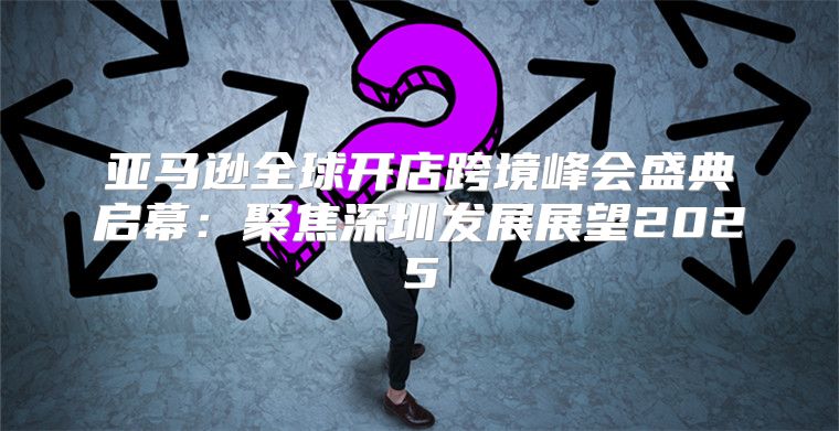 亚马逊全球开店跨境峰会盛典启幕：聚焦深圳发展展望2025