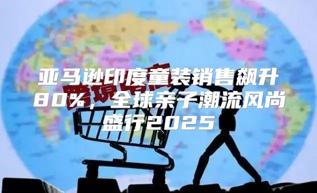 亚马逊印度童装销售飙升80%，全球亲子潮流风尚盛行2025