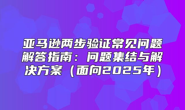 亚马逊两步验证常见问题解答指南：问题集结与解决方案面向2025年