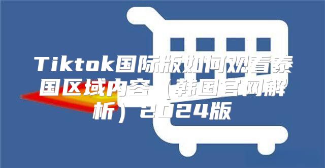 Tiktok国际版如何观看泰国区域内容韩国官网解析2025版