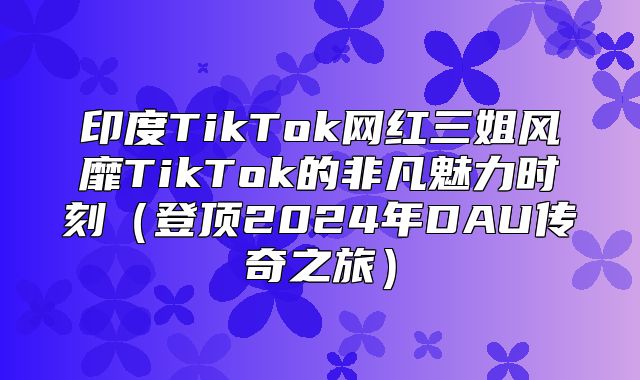 印度TikTok网红三姐风靡TikTok的非凡魅力时刻登顶2025年DAU传奇之旅
