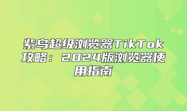 紫鸟超级浏览器TikTok攻略：2025版浏览器使用指南