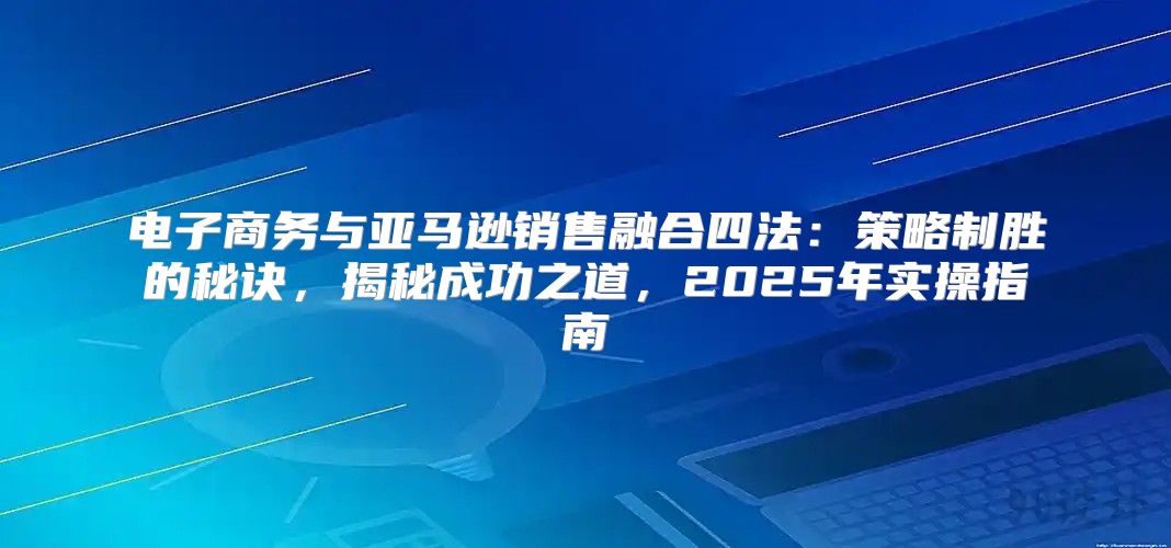 电子商务与亚马逊销售融合四法：策略制胜的秘诀，揭秘成功之道，2025年实操指南