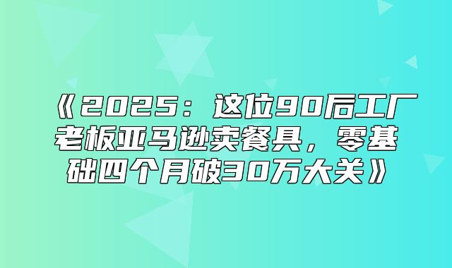 2025这位90后工厂老板亚马逊卖餐具，零基础四个月破30万大关
