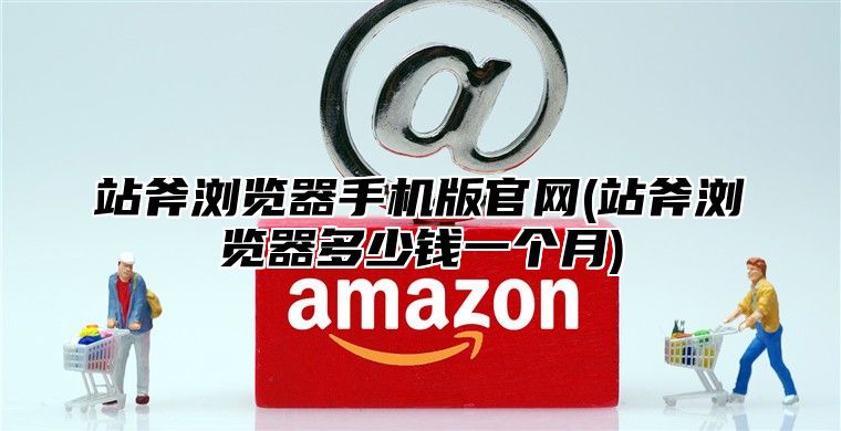站斧浏览器手机版官网(站斧浏览器多少钱一个月)