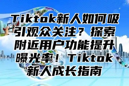 Tiktok新人如何吸引观众关注？探索附近用户功能提升曝光率！Tiktok新人成长指南