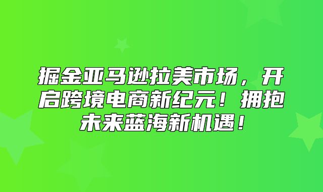 掘金亚马逊拉美市场，开启跨境电商新纪元！拥抱未来蓝海新机遇！