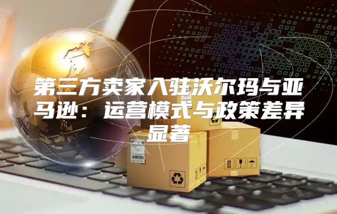 第三方卖家入驻沃尔玛与亚马逊：运营模式与政策差异显著