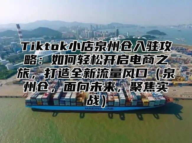 Tiktok小店泉州仓入驻攻略：如何轻松开启电商之旅，打造全新流量风口泉州仓，面向未来，聚焦实战