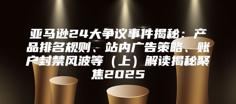 亚马逊24大争议事件揭秘：产品排名规则、站内广告策略、账户封禁风波等上解读揭秘聚焦2025