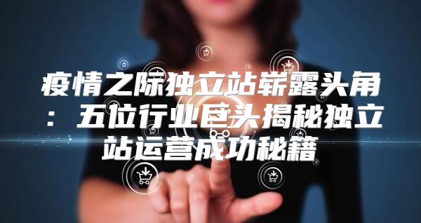 疫情之际独立站崭露头角：五位行业巨头揭秘独立站运营成功秘籍