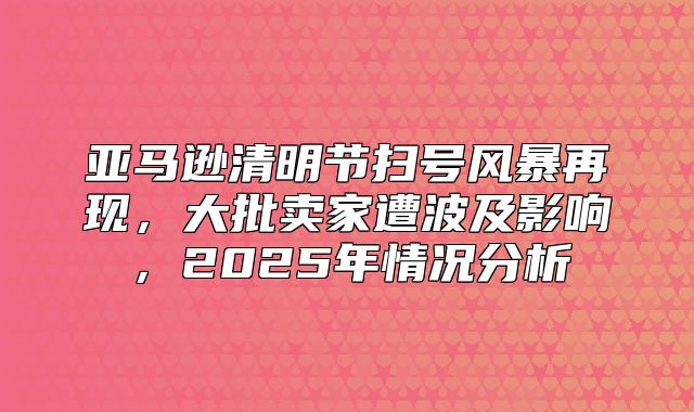 亚马逊清明节扫号风暴再现，大批卖家遭波及影响，2025年情况分析