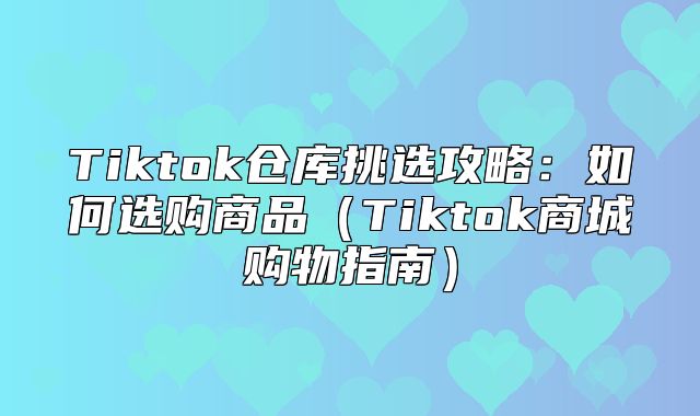 Tiktok仓库挑选攻略：如何选购商品Tiktok商城购物指南