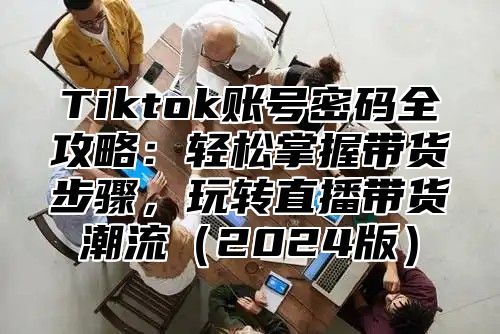Tiktok账号密码全攻略：轻松掌握带货步骤，玩转直播带货潮流2025版