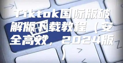 Tiktok国际版破解版下载教程安全高效，2025版