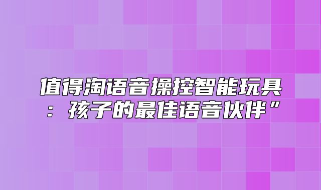 值得淘语音操控智能玩具：孩子的最佳语音伙伴”