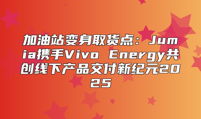 加油站变身取货点：Jumia携手Vivo Energy共创线下产品交付新纪元2025